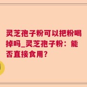 灵芝孢子粉可以把粉喝掉吗_灵芝孢子粉：能否直接食用？