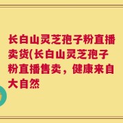 长白山灵芝孢子粉直播卖货(长白山灵芝孢子粉直播售卖，健康来自大自然