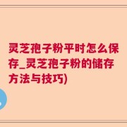 灵芝孢子粉平时怎么保存_灵芝孢子粉的储存方法与技巧)
