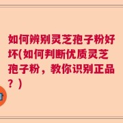 如何辨别灵芝孢子粉好坏(如何判断优质灵芝孢子粉，教你识别正品？)