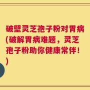 破壁灵芝孢子粉对胃病(破解胃病难题，灵芝孢子粉助你健康常伴！)