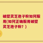 破壁灵芝孢子粉如何服用(如何正确服用破壁灵芝孢子粉？)