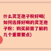 什么灵芝孢子粉好喝(如何选择好喝的灵芝孢子粉：购买前需了解的几个重要要点)