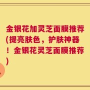 金银花加灵芝面膜推荐(提亮肤色，护肤神器！金银花灵芝面膜推荐)