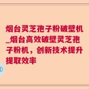 烟台灵芝孢子粉破壁机_烟台高效破壁灵芝孢子粉机,创新技术提升提取效率