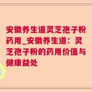 安徽养生道灵芝孢子粉药用_安徽养生道：灵芝孢子粉的药用价值与健康益处