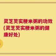 灵芝芡实粳米粥的功效(灵芝芡实粳米粥的健康好处)