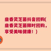 韭香灵芝菌抖音团购(韭香灵芝菌限时团购,享受美味健康!)