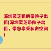 深圳灵芝租房带院子出租(深圳灵芝带院子出租，带您享受私密空间)