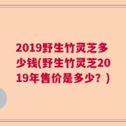 2019野生竹灵芝多少钱(野生竹灵芝2019年售价是多少？)