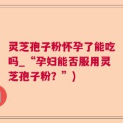 灵芝孢子粉怀孕了能吃吗_“孕妇能否服用灵芝孢子粉？”)