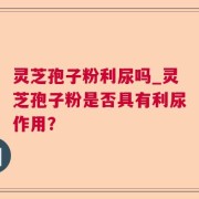 灵芝孢子粉利尿吗_灵芝孢子粉是否具有利尿作用?