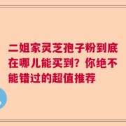 二姐家灵芝孢子粉到底在哪儿能买到？你绝不能错过的超值推荐