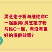 灵芝孢子粉与维他命C一起服用(灵芝孢子粉与维C一起，有没有更好的保健效果？