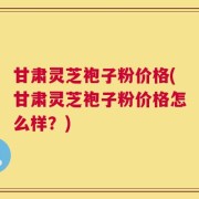 甘肃灵芝袍子粉价格(甘肃灵芝袍子粉价格怎么样？)