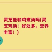 灵芝能和鸡煮汤吗(灵芝鸡汤：好处多，营养丰富！)