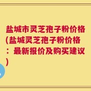 盐城市灵芝孢子粉价格(盐城灵芝孢子粉价格：最新报价及购买建议)