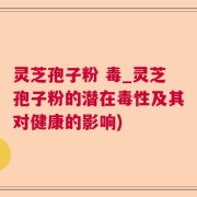 灵芝孢子粉 毒_灵芝孢子粉的潜在毒性及其对健康的影响)