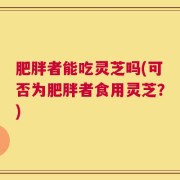 肥胖者能吃灵芝吗(可否为肥胖者食用灵芝？)