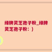 绿牌灵芝孢子粉_绿牌灵芝孢子粉：)
