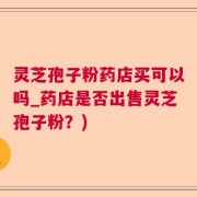 灵芝孢子粉药店买可以吗_药店是否出售灵芝孢子粉？)