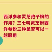 西洋参和灵芝孢子粉的作用？三七粉灵芝粉西洋参粉三种是否可以一起服用