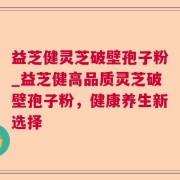 益芝健灵芝破壁孢子粉_益芝健高品质灵芝破壁孢子粉,健康养生新选择