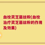 血栓灵芝菌丝粉(血栓治疗灵芝菌丝粉的作用及效果)