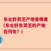 东北野灵芝产地是哪里(东北野生灵芝的产地在何处？)