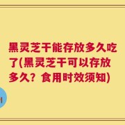 黑灵芝干能存放多久吃了(黑灵芝干可以存放多久？食用时效须知)