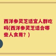 西洋参灵芝适宜人群吃吗(西洋参灵芝适合哪些人食用？)