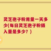 灵芝孢子粉用量一天多少(每日灵芝孢子粉摄入量是多少？)
