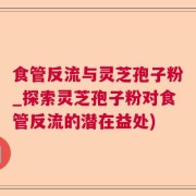 食管反流与灵芝孢子粉_探索灵芝孢子粉对食管反流的潜在益处)