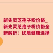 新先灵芝孢子粉价格_新先灵芝孢子粉价格全新解析：优质健康选择