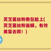灵芝菌丝粉敷在脸上(灵芝菌丝粉面膜，有效美容去斑！)