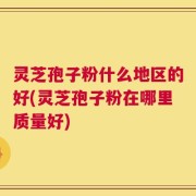 灵芝孢子粉什么地区的好(灵芝孢子粉在哪里质量好)