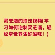 灵芝酒的泡法视频(学习如何泡制灵芝酒，轻松享受养生好滋味！)