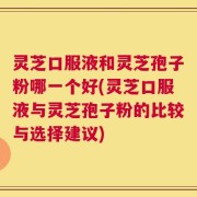 灵芝口服液和灵芝孢子粉哪一个好(灵芝口服液与灵芝孢子粉的比较与选择建议)