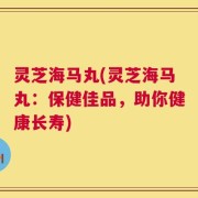 灵芝海马丸(灵芝海马丸：保健佳品，助你健康长寿)