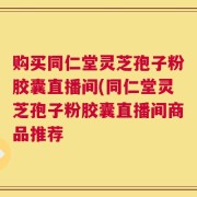 购买同仁堂灵芝孢子粉胶囊直播间(同仁堂灵芝孢子粉胶囊直播间商品推荐