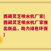 西藏灵芝喷水机厂家(西藏灵芝喷水机厂家推出新品，助力绿色环保)