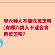 哪六种人不能吃灵芝粉(有哪六类人不适合食用灵芝粉？