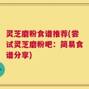 灵芝磨粉食谱推荐(尝试灵芝磨粉吧：简易食谱分享)
