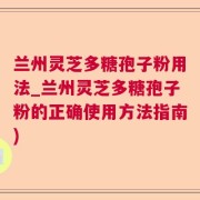 兰州灵芝多糖孢子粉用法_兰州灵芝多糖孢子粉的正确使用方法指南)