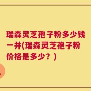 瑞森灵芝孢子粉多少钱一并(瑞森灵芝孢子粉价格是多少？)