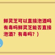 鲜灵芝可以直接泡酒吗有毒吗鲜灵芝能否直接泡酒？有毒吗？)