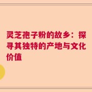 灵芝孢子粉的故乡：探寻其独特的产地与文化价值