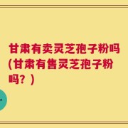 甘肃有卖灵芝孢子粉吗(甘肃有售灵芝孢子粉吗？)