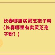 长春哪里买灵芝孢子粉(长春哪里有卖灵芝孢子粉？)