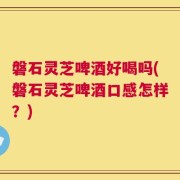 磐石灵芝啤酒好喝吗(磐石灵芝啤酒口感怎样？)